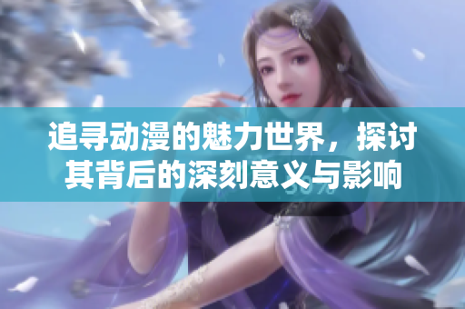 追寻动漫的魅力世界，探讨其背后的深刻意义与影响