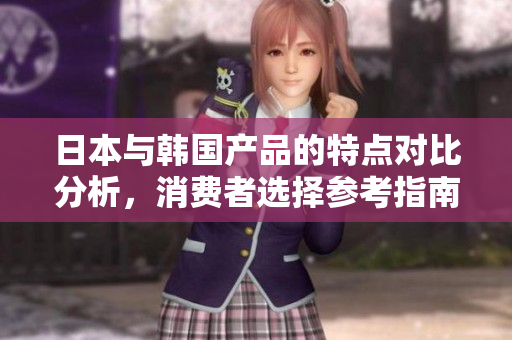 日本与韩国产品的特点对比分析，消费者选择参考指南