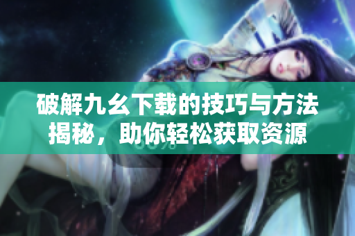 破解九幺下载的技巧与方法揭秘，助你轻松获取资源
