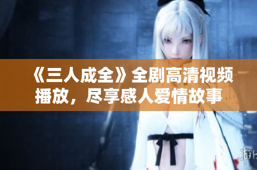 《三人成全》全剧高清视频播放，尽享感人爱情故事