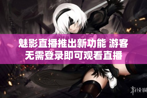 魅影直播推出新功能 游客无需登录即可观看直播