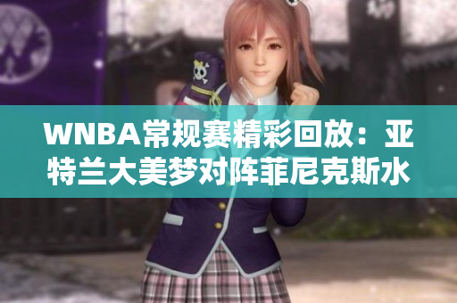 WNBA常规赛精彩回放：亚特兰大美梦对阵菲尼克斯水星第四节精彩瞬间分析