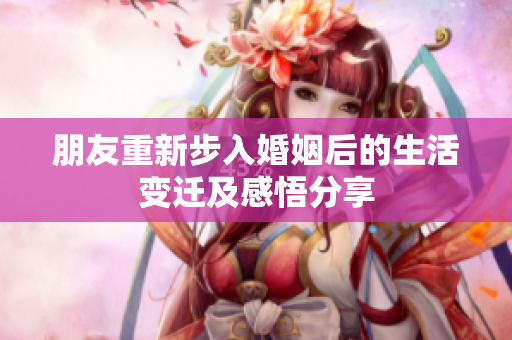 朋友重新步入婚姻后的生活变迁及感悟分享