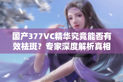 国产377VC精华究竟能否有效祛斑？专家深度解析真相