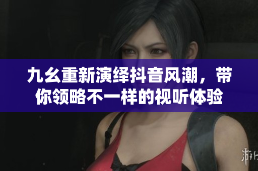九幺重新演绎抖音风潮，带你领略不一样的视听体验