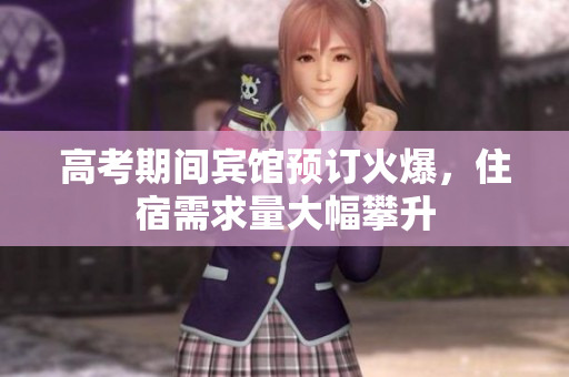 高考期间宾馆预订火爆，住宿需求量大幅攀升