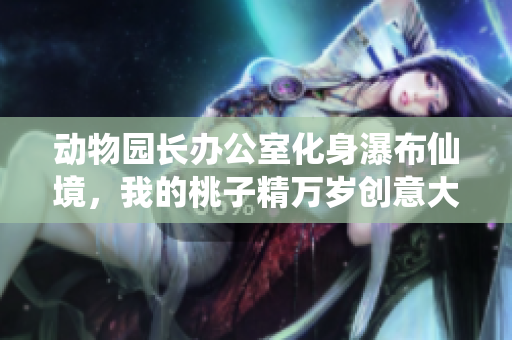 动物园长办公室化身瀑布仙境，我的桃子精万岁创意大改造