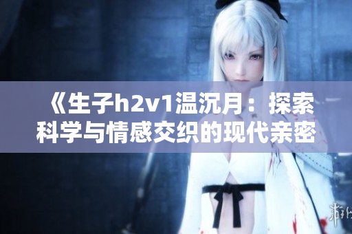 《生子h2v1温沉月：探索科学与情感交织的现代亲密关系》