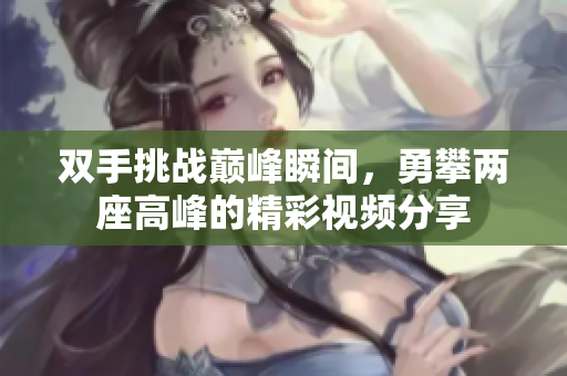 双手挑战巅峰瞬间，勇攀两座高峰的精彩视频分享