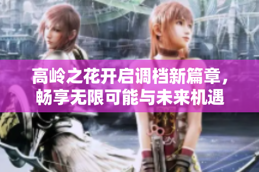 高岭之花开启调档新篇章，畅享无限可能与未来机遇