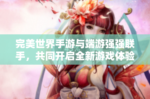 完美世界手游与端游强强联手，共同开启全新游戏体验之旅
