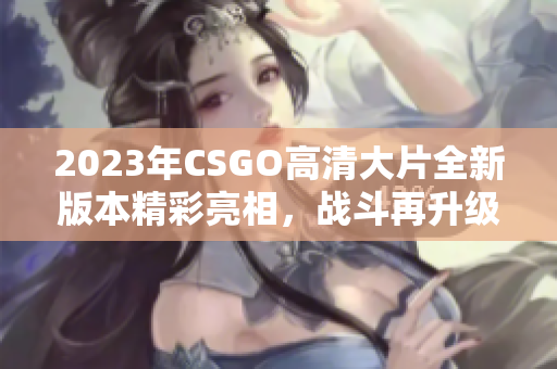 2023年CSGO高清大片全新版本精彩亮相，战斗再升级
