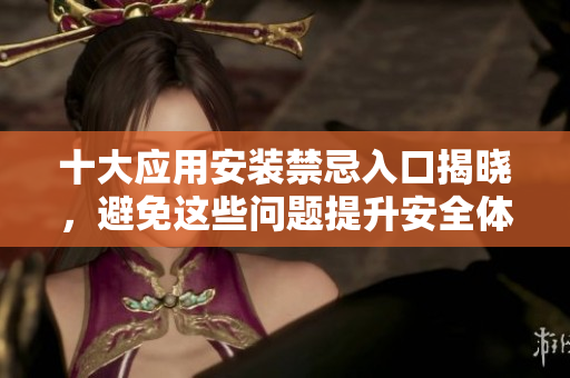 十大应用安装禁忌入口揭晓，避免这些问题提升安全体验