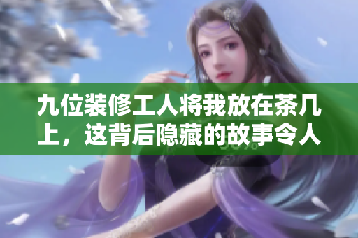 九位装修工人将我放在茶几上，这背后隐藏的故事令人深思
