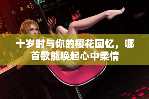 十岁时与你的樱花回忆，哪首歌能唤起心中柔情