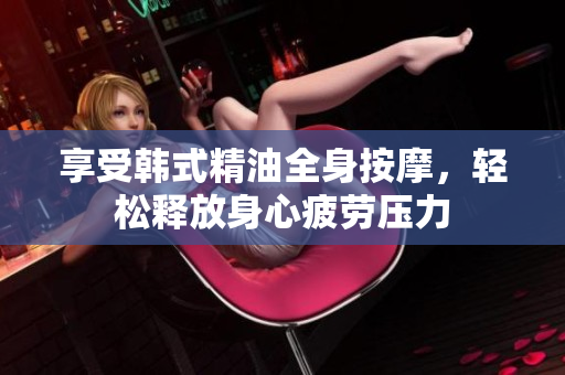 享受韩式精油全身按摩，轻松释放身心疲劳压力