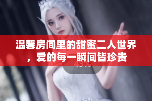 温馨房间里的甜蜜二人世界，爱的每一瞬间皆珍贵