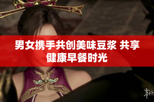 男女携手共创美味豆浆 共享健康早餐时光