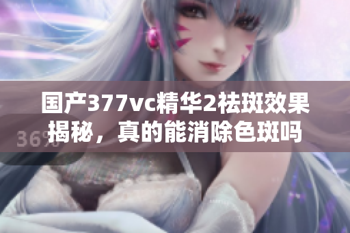 国产377vc精华2祛斑效果揭秘，真的能消除色斑吗