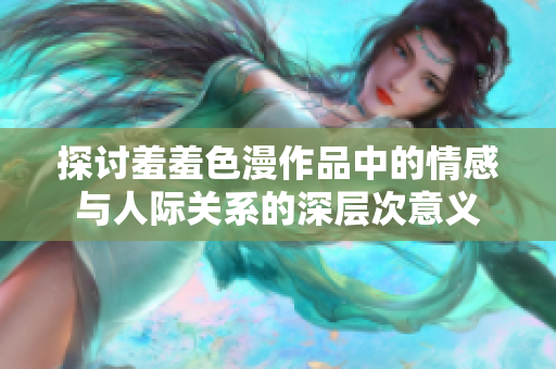 探讨羞羞色漫作品中的情感与人际关系的深层次意义