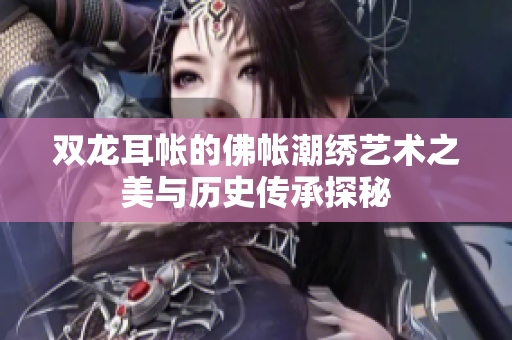 双龙耳帐的佛帐潮绣艺术之美与历史传承探秘