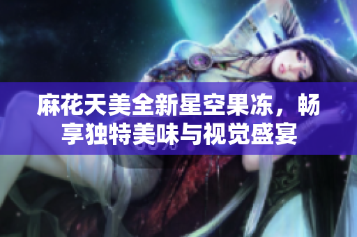 麻花天美全新星空果冻，畅享独特美味与视觉盛宴