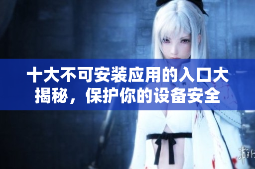 十大不可安装应用的入口大揭秘，保护你的设备安全