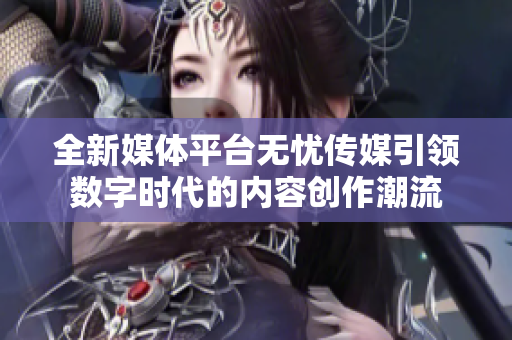 全新媒体平台无忧传媒引领数字时代的内容创作潮流
