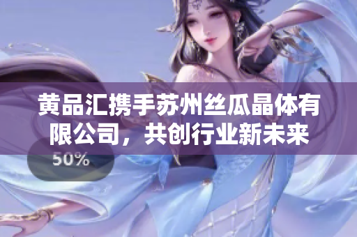 黄品汇携手苏州丝瓜晶体有限公司，共创行业新未来