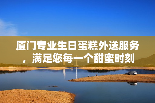 厦门专业生日蛋糕外送服务，满足您每一个甜蜜时刻