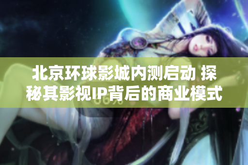 北京环球影城内测启动 探秘其影视IP背后的商业模式与魅力