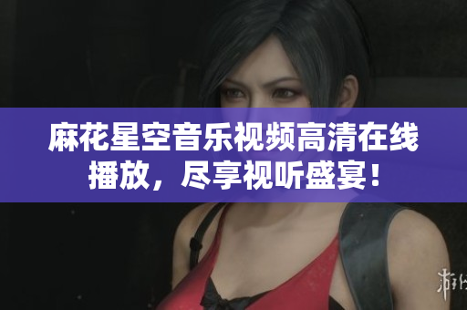 麻花星空音乐视频高清在线播放，尽享视听盛宴！