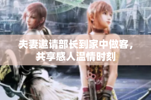 夫妻邀请部长到家中做客，共享感人温情时刻