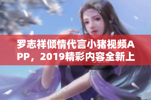 罗志祥倾情代言小猪视频APP，2019精彩内容全新上线