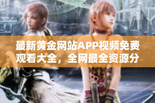 最新黄金网站APP视频免费观看大全，全网最全资源分享
