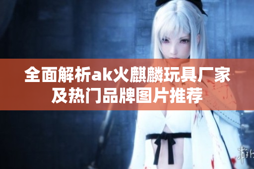 全面解析ak火麒麟玩具厂家及热门品牌图片推荐