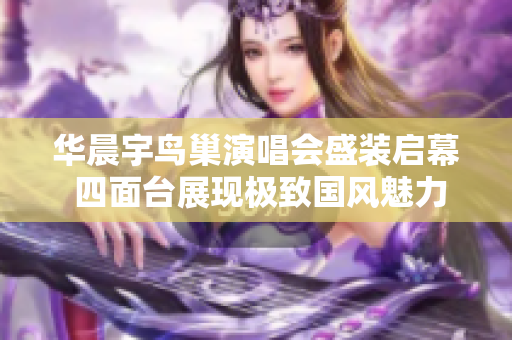 华晨宇鸟巢演唱会盛装启幕 四面台展现极致国风魅力