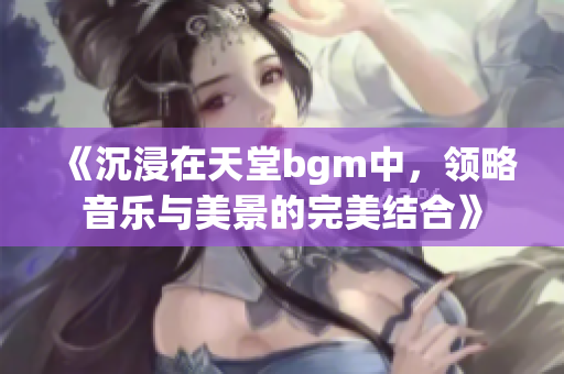 《沉浸在天堂bgm中，领略音乐与美景的完美结合》