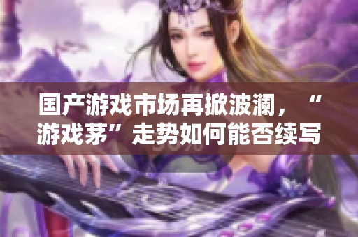 国产游戏市场再掀波澜，“游戏茅”走势如何能否续写辉煌