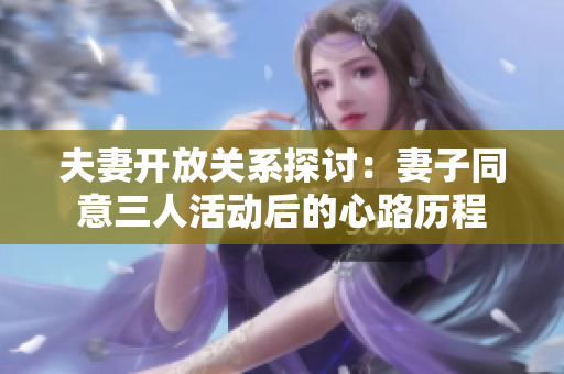 夫妻开放关系探讨：妻子同意三人活动后的心路历程