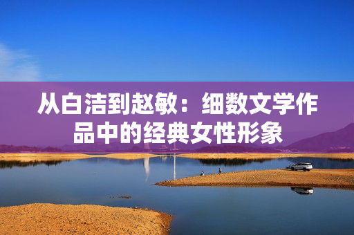 从白洁到赵敏：细数文学作品中的经典女性形象