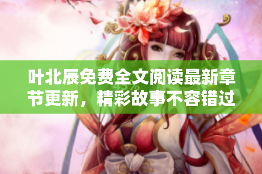 叶北辰免费全文阅读最新章节更新，精彩故事不容错过