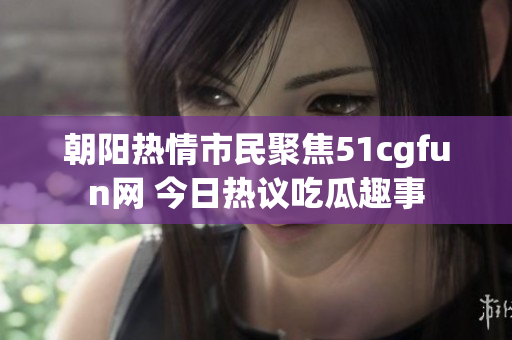 朝阳热情市民聚焦51cgfun网 今日热议吃瓜趣事