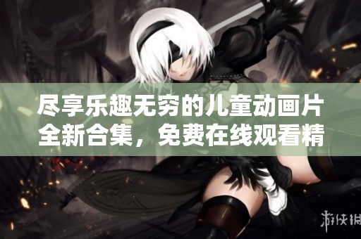 尽享乐趣无穷的儿童动画片全新合集，免费在线观看精彩小游戏！