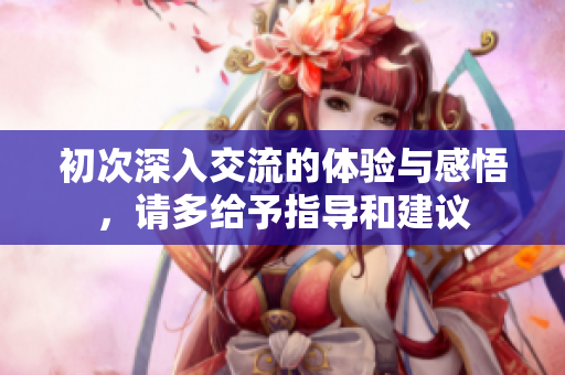 初次深入交流的体验与感悟，请多给予指导和建议