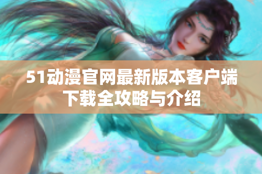 51动漫官网最新版本客户端下载全攻略与介绍