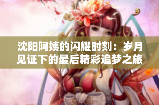 沈阳阿姨的闪耀时刻：岁月见证下的最后精彩追梦之旅