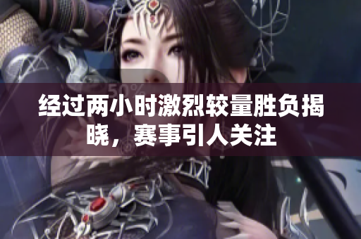 经过两小时激烈较量胜负揭晓，赛事引人关注