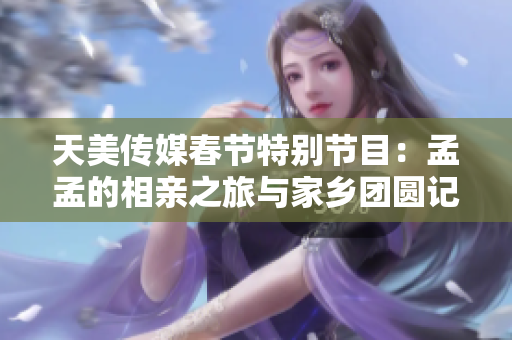 天美传媒春节特别节目：孟孟的相亲之旅与家乡团圆记