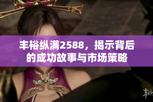 丰裕纵满2588，揭示背后的成功故事与市场策略